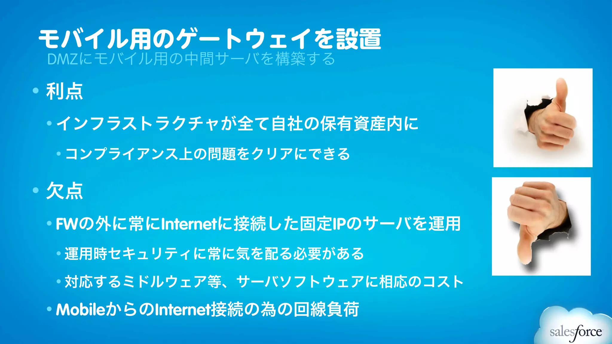 モバイル用のゲートウェイを設置
 DMZにモバイル用の中間サーバを構築する

• 利点
 • インフラストラクチャが全て自社の保有資産内に

 • コンプライアンス上の問題をクリアにできる


• 欠点
 • FWの外に常にInternetに接続した固定IPのサーバを運用

 • 運用時セキュリティに常に気を配る必要がある

 • 対応するミドルウェア等、サーバソフトウェアに相応のコスト

 • MobileからのInternet接続の為の回線負荷
 