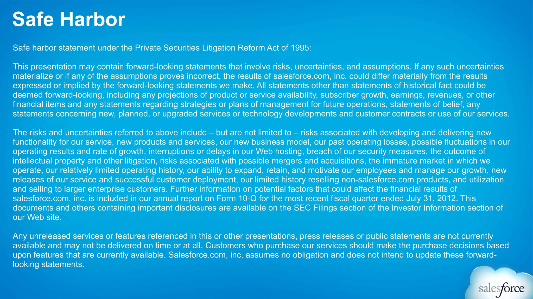 Safe Harbor
Safe harbor statement under the Private Securities Litigation Reform Act of 1995:

This presentation may contain forward-looking statements that involve risks, uncertainties, and assumptions. If any such uncertainties
materialize or if any of the assumptions proves incorrect, the results of salesforce.com, inc. could differ materially from the results
expressed or implied by the forward-looking statements we make. All statements other than statements of historical fact could be
deemed forward-looking, including any projections of product or service availability, subscriber growth, earnings, revenues, or other
financial items and any statements regarding strategies or plans of management for future operations, statements of belief, any
statements concerning new, planned, or upgraded services or technology developments and customer contracts or use of our services.

The risks and uncertainties referred to above include – but are not limited to – risks associated with developing and delivering new
functionality for our service, new products and services, our new business model, our past operating losses, possible fluctuations in our
operating results and rate of growth, interruptions or delays in our Web hosting, breach of our security measures, the outcome of
intellectual property and other litigation, risks associated with possible mergers and acquisitions, the immature market in which we
operate, our relatively limited operating history, our ability to expand, retain, and motivate our employees and manage our growth, new
releases of our service and successful customer deployment, our limited history reselling non-salesforce.com products, and utilization
and selling to larger enterprise customers. Further information on potential factors that could affect the financial results of
salesforce.com, inc. is included in our annual report on Form 10-Q for the most recent fiscal quarter ended July 31, 2012. This
documents and others containing important disclosures are available on the SEC Filings section of the Investor Information section of
our Web site.

Any unreleased services or features referenced in this or other presentations, press releases or public statements are not currently
available and may not be delivered on time or at all. Customers who purchase our services should make the purchase decisions based
upon features that are currently available. Salesforce.com, inc. assumes no obligation and does not intend to update these forward-
looking statements.
 