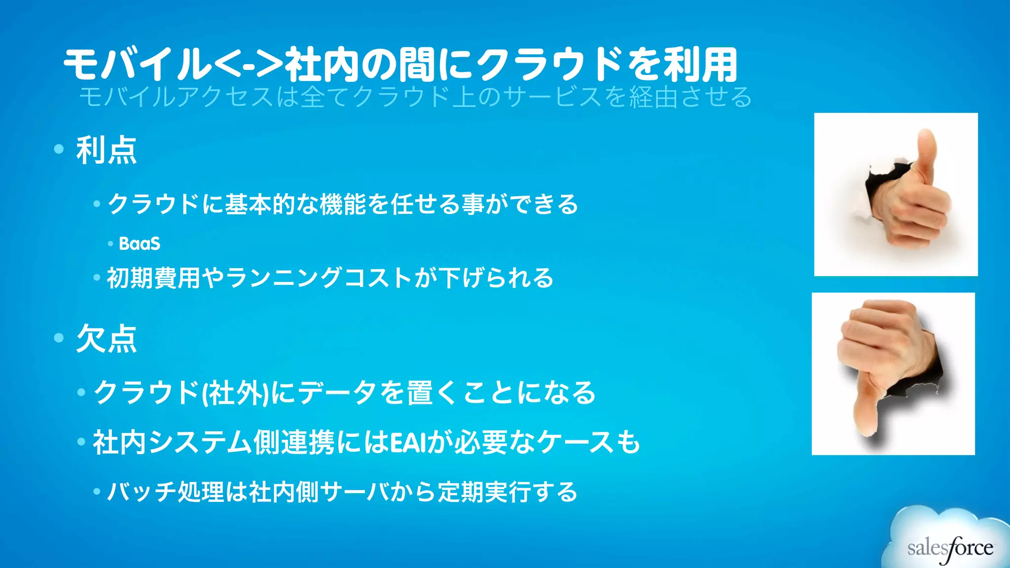 モバイル<->社内の間にクラウドを利用
 モバイルアクセスは全てクラウド上のサービスを経由させる

• 利点
 • クラウドに基本的な機能を任せる事ができる

  •   BaaS
 • 初期費用やランニングコストが下げられる


• 欠点
 • クラウド(社外)にデータを置くことになる

 • 社内システム側連携にはEAIが必要なケースも

 • バッチ処理は社内側サーバから定期実行する
 