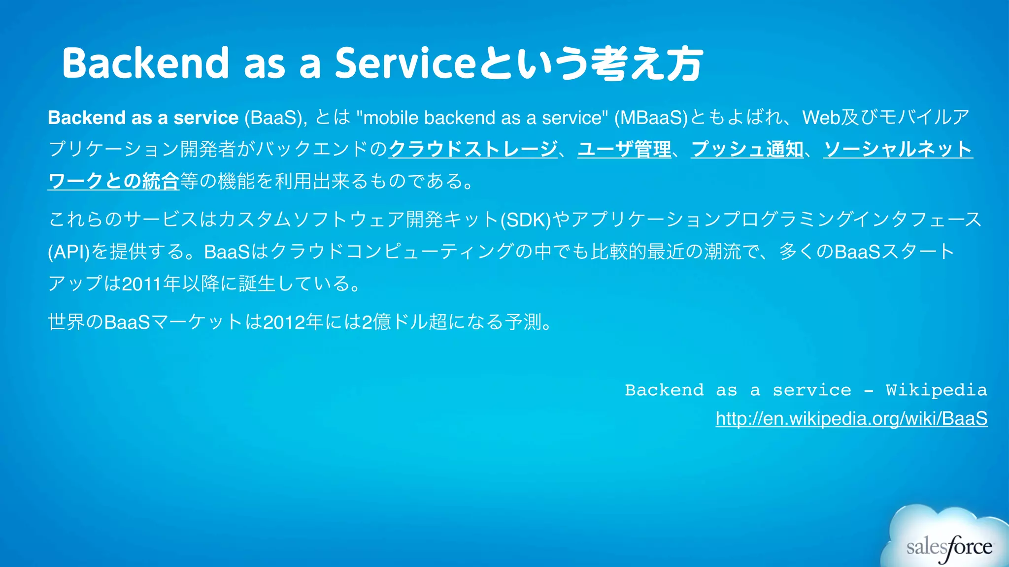 Backend as a Serviceという考え方
Backend as a service (BaaS), とは "mobile backend as a service" (MBaaS)ともよばれ、Web及びモバイルア
プリケーション開発者がバックエンドのクラウドストレージ、ユーザ管理、プッシュ通知、ソーシャルネット
ワークとの統合等の機能を利用出来るものである。

これらのサービスはカスタムソフトウェア開発キット(SDK)やアプリケーションプログラミングインタフェース
(API)を提供する。BaaSはクラウドコンピューティングの中でも比較的最近の潮流で、多くのBaaSスタート
アップは2011年以降に誕生している。

世界のBaaSマーケットは2012年には2億ドル超になる予測。


                                                     Backend as a service - Wikipedia
                                                             http://en.wikipedia.org/wiki/BaaS
 