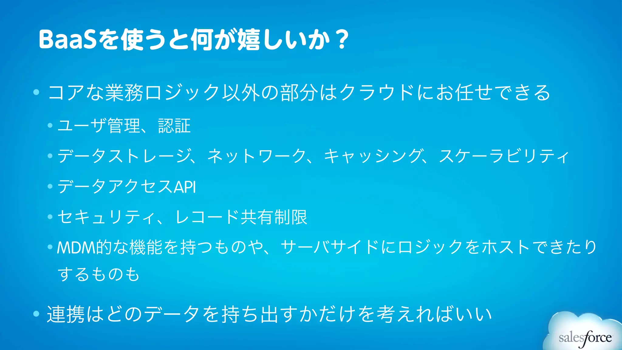 BaaSを使うと何が嬉しいか？

• コアな業務ロジック以外の部分はクラウドにお任せできる
• ユーザ管理、認証

• データストレージ、ネットワーク、キャッシング、スケーラビリティ

• データアクセスAPI

• セキュリティ、レコード共有制限

• MDM的な機能を持つものや、サーバサイドにロジックをホストできたり

 するものも

• 連携はどのデータを持ち出すかだけを考えればいい
 