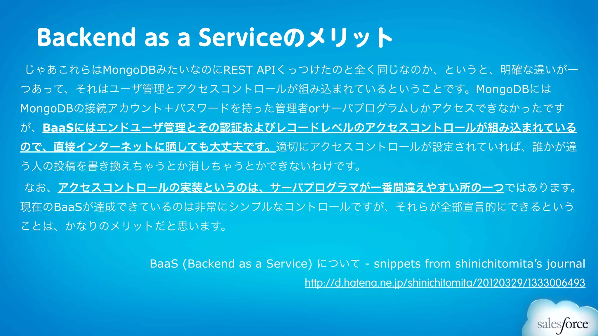 Backend as a Serviceのメリット
じゃあこれらはMongoDBみたいなのにREST APIくっつけたのと全く同じなのか、というと、明確な違いが一
つあって、それはユーザ管理とアクセスコントロールが組み込まれているということです。MongoDBには
MongoDBの接続アカウント＋パスワードを持った管理者orサーバプログラムしかアクセスできなかったです
が、BaaSにはエンドユーザ管理とその認証およびレコードレベルのアクセスコントロールが組み込まれている
ので、直接インターネットに晒しても大丈夫です。適切にアクセスコントロールが設定されていれば、誰かが違
う人の投稿を書き換えちゃうとか消しちゃうとかできないわけです。
なお、アクセスコントロールの実装というのは、サーバプログラマが一番間違えやすい所の一つではあります。
現在のBaaSが達成できているのは非常にシンプルなコントロールですが、それらが全部宣言的にできるという
ことは、かなりのメリットだと思います。


            BaaS (Backend as a Service) について - snippets from shinichitomita’s journal
                                     http://d.hatena.ne.jp/shinichitomita/20120329/1333006493
 