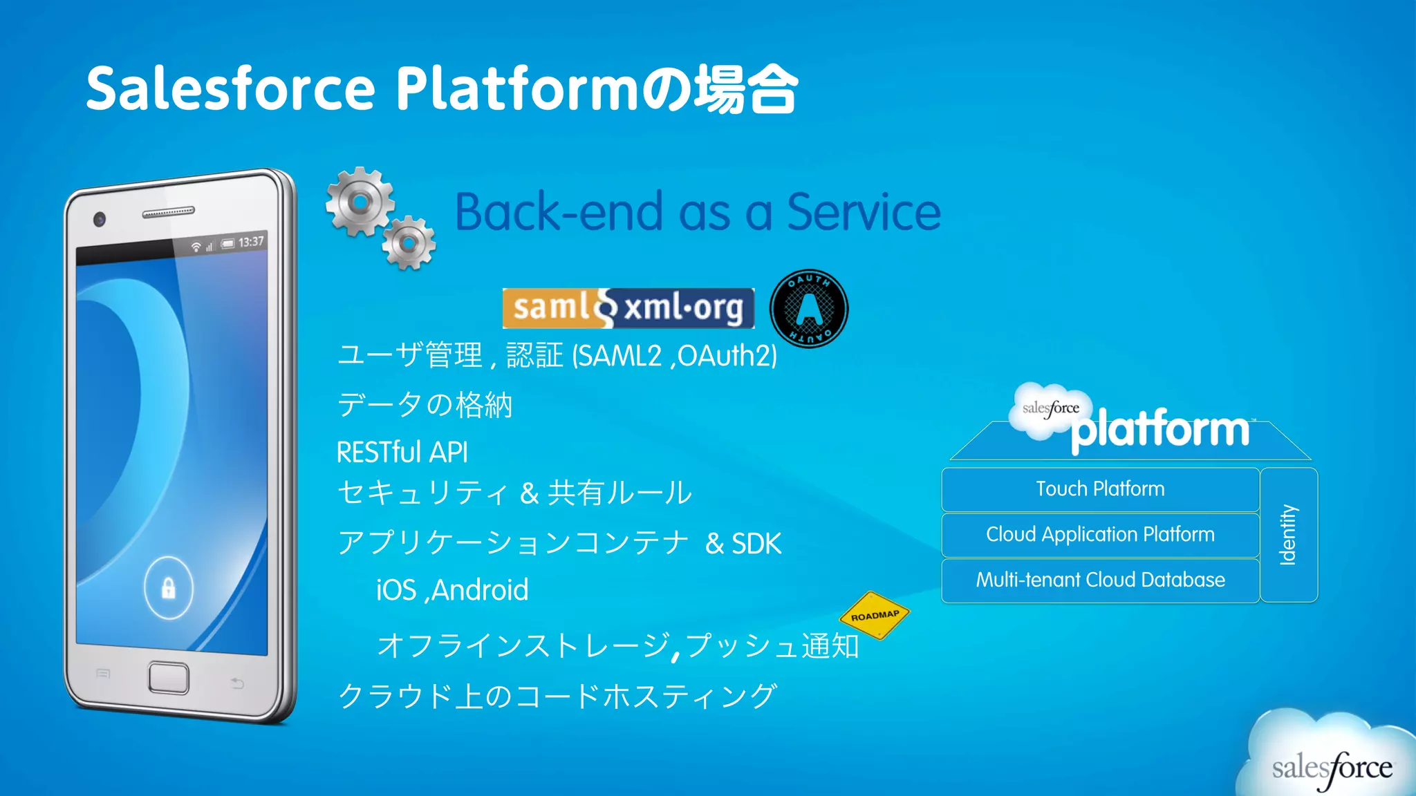 Salesforce Platformの場合

               Back-end as a Service

       ユーザ管理 , 認証 (SAML2 ,OAuth2)
       データの格納
       RESTful API
       セキュリティ & 共有ルール                        Touch Platform




                                                                     Identity
       アプリケーションコンテナ & SDK               Cloud Application Platform

                                       Multi-tenant Cloud Database
         iOS ,Android
         オフラインストレージ プッシュ通知,
       クラウド上のコードホスティング
 