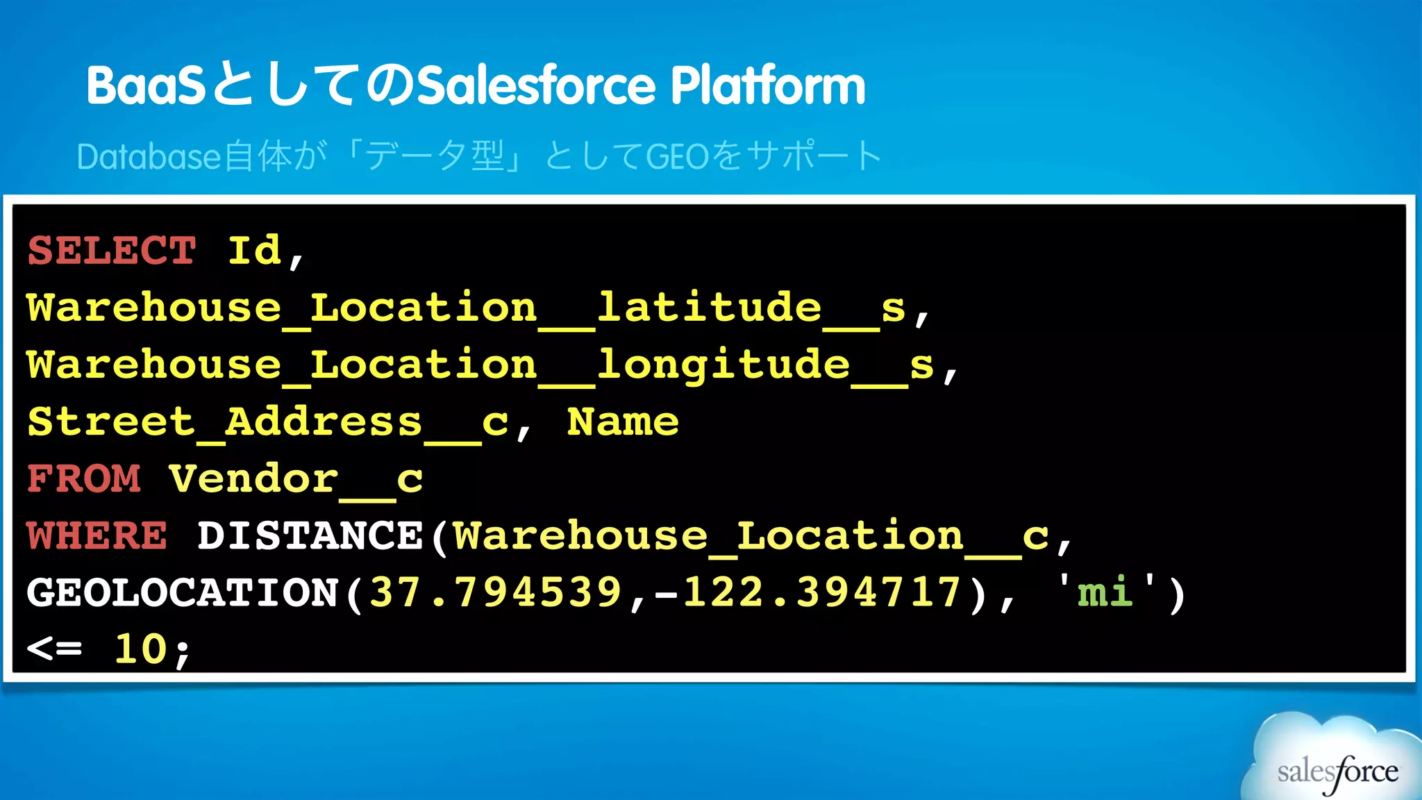 BaaSとしてのSalesforce Platform
 Database自体が「データ型」としてGEOをサポート

SELECT Id,
Warehouse_Location__latitude__s,
Warehouse_Location__longitude__s,
Street_Address__c, Name
FROM Vendor__c
WHERE DISTANCE(Warehouse_Location__c,
GEOLOCATION(37.794539,-122.394717), 'mi')
<= 10;
 