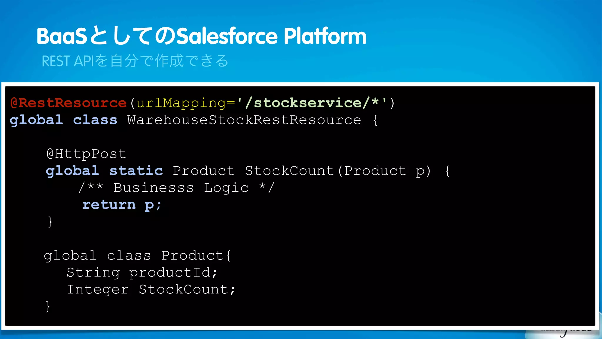 BaaSとしてのSalesforce Platform
   REST APIを自分で作成できる

@RestResource(urlMapping='/stockservice/*')
global class WarehouseStockRestResource {

    @HttpPost
    global static Product StockCount(Product p) {
       /** Businesss Logic */
        return p;
    }

   global class Product{
     String productId;
     Integer StockCount;
   }
 