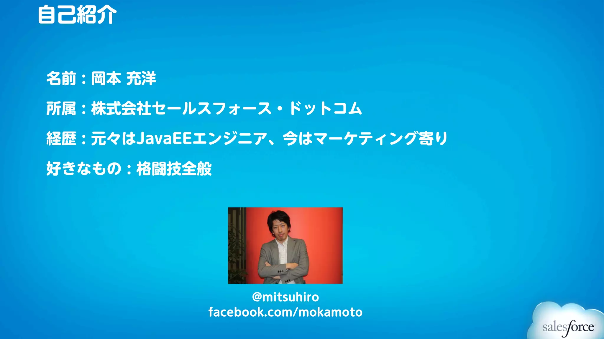 自己紹介


名前 : 岡本 充洋

所属 : 株式会社セールスフォース・ドットコム

経歴 : 元々はJavaEEエンジニア、今はマーケティング寄り

好きなもの : 格闘技全般




                   @mitsuhiro
             facebook.com/mokamoto
 