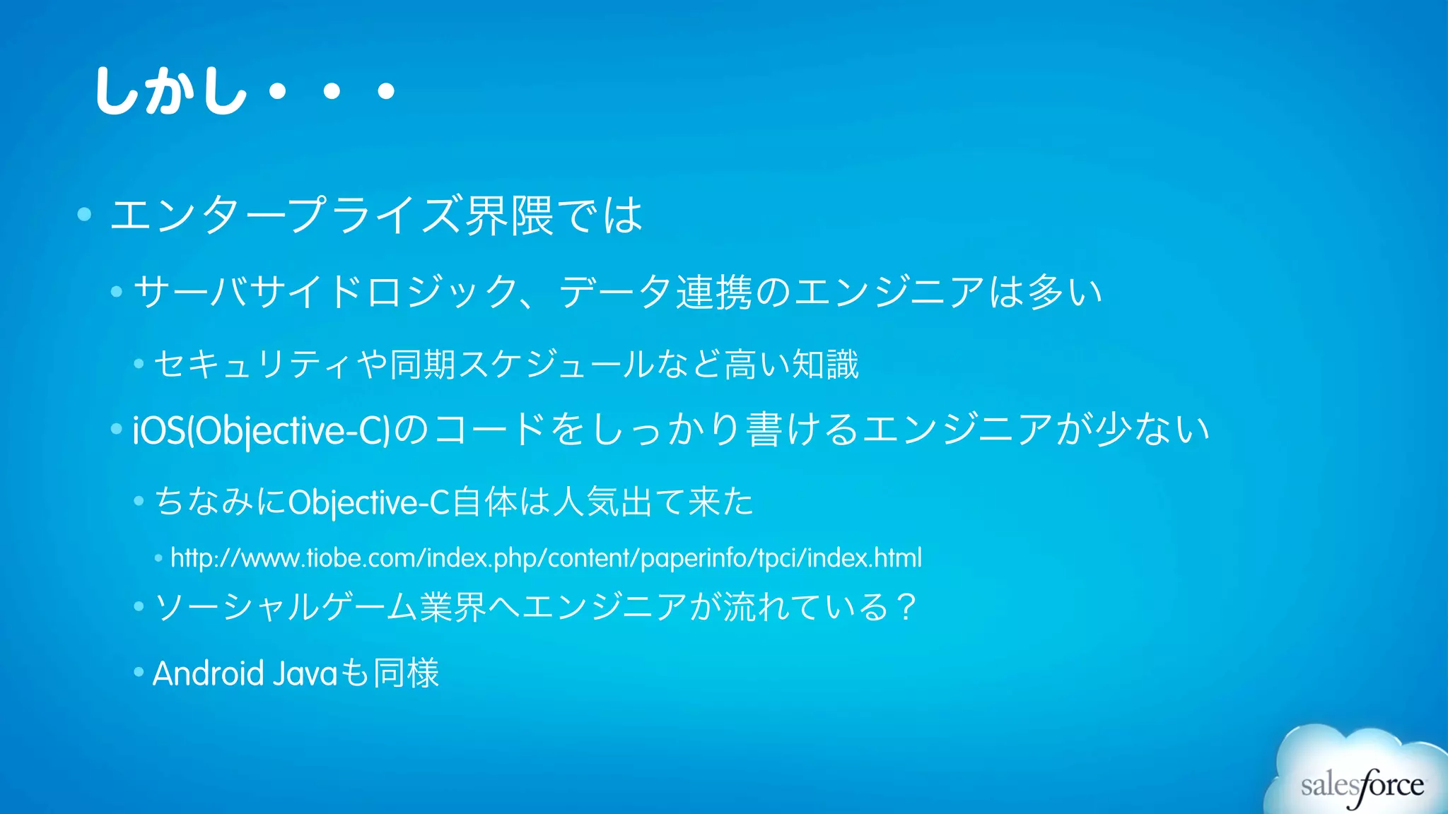 しかし・・・

• エンタープライズ界隈では
• サーバサイドロジック、データ連携のエンジニアは多い

 • セキュリティや同期スケジュールなど高い知識

• iOS(Objective-C)のコードをしっかり書けるエンジニアが少ない

 • ちなみにObjective-C自体は人気出て来た

  •   http://www.tiobe.com/index.php/content/paperinfo/tpci/index.html
 • ソーシャルゲーム業界へエンジニアが流れている？

 • Android    Javaも同様
 