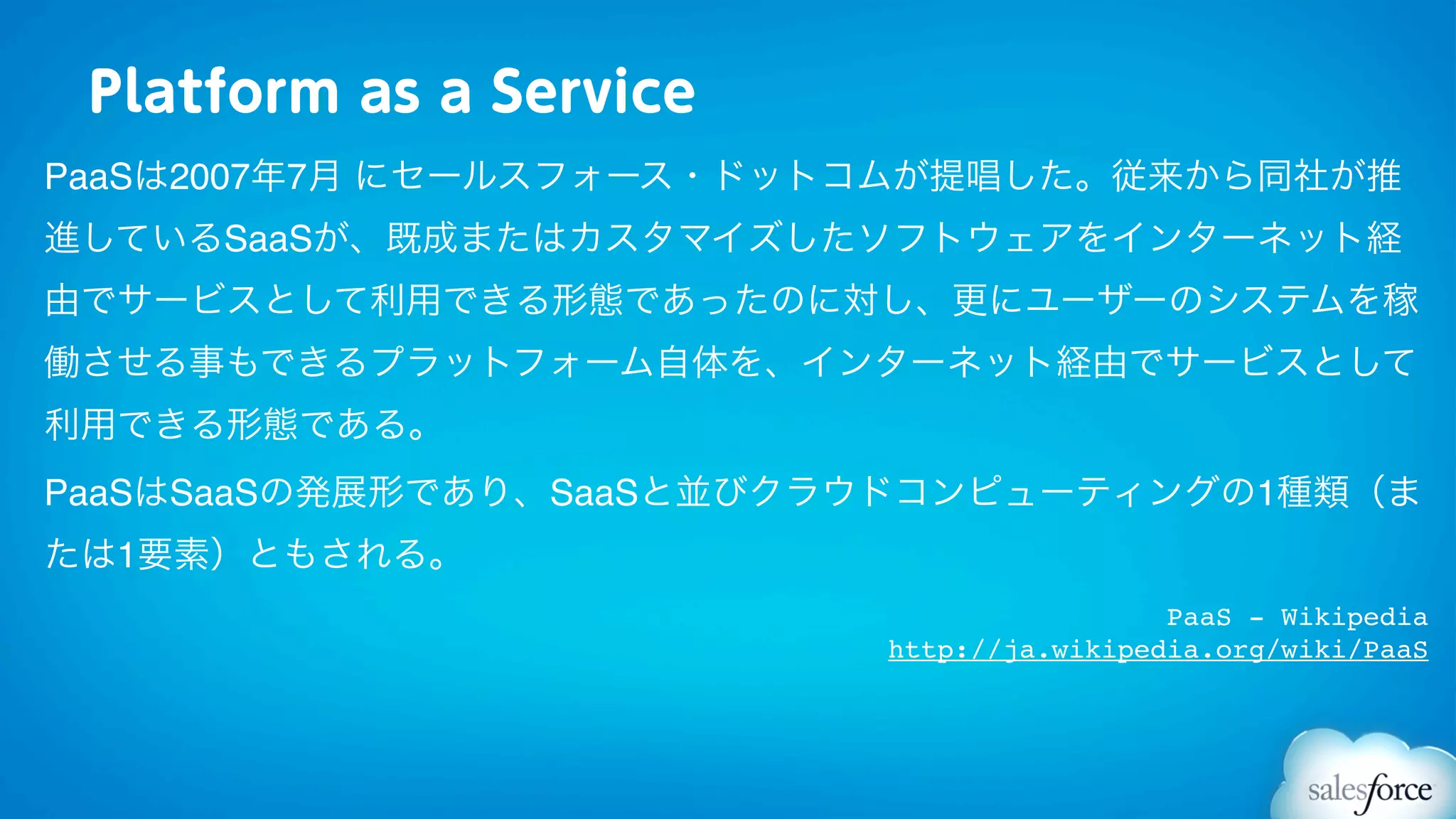 Platform as a Service
PaaSは2007年7月 にセールスフォース・ドットコムが提唱した。従来から同社が推
進しているSaaSが、既成またはカスタマイズしたソフトウェアをインターネット経
由でサービスとして利用できる形態であったのに対し、更にユーザーのシステムを稼
働させる事もできるプラットフォーム自体を、インターネット経由でサービスとして
利用できる形態である。
PaaSはSaaSの発展形であり、SaaSと並びクラウドコンピューティングの1種類（ま
たは1要素）ともされる。
                                           PaaS - Wikipedia
                          http://ja.wikipedia.org/wiki/PaaS
 