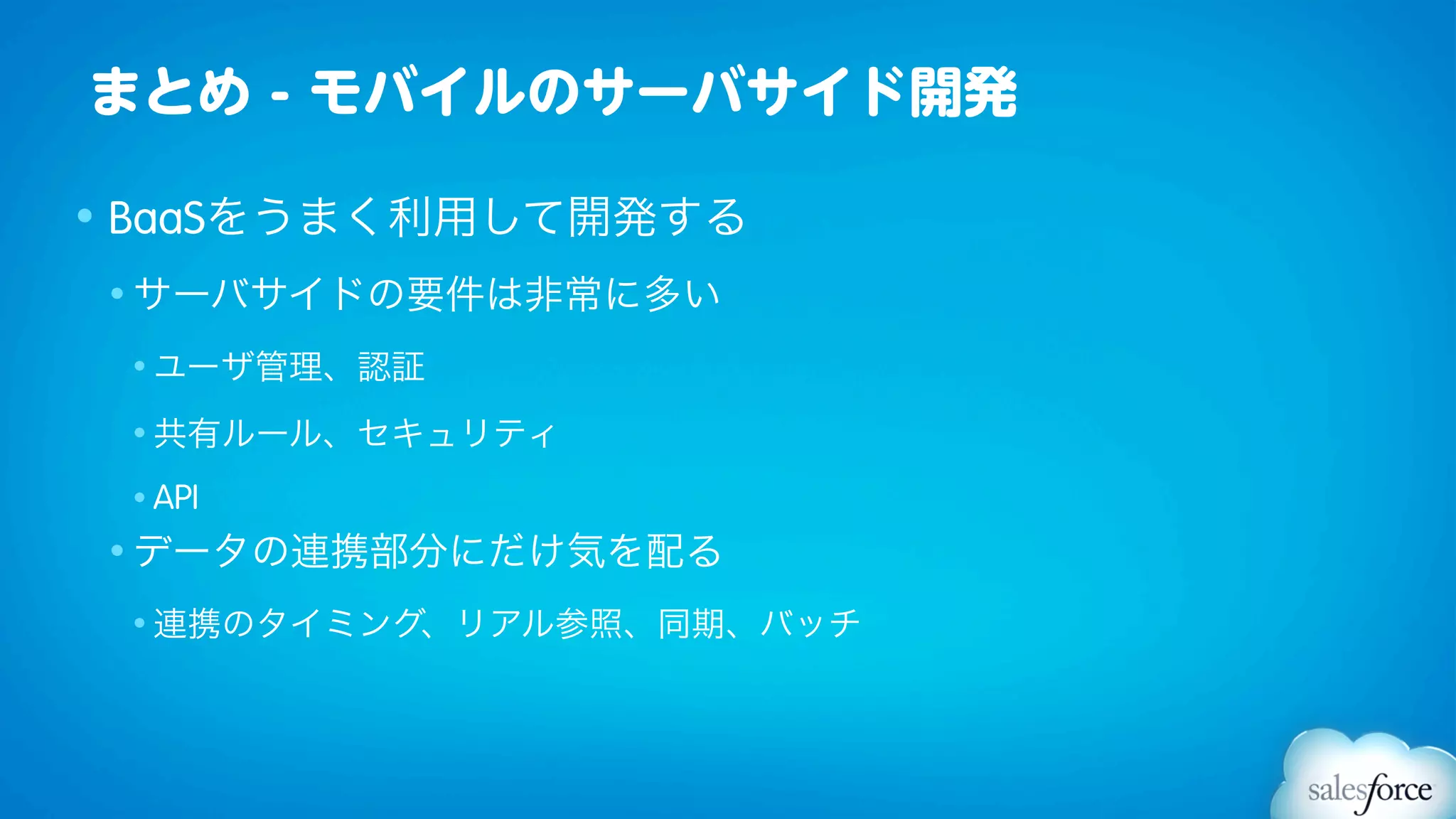 まとめ - モバイルのサーバサイド開発

• BaaSをうまく利用して開発する
• サーバサイドの要件は非常に多い

 • ユーザ管理、認証

 • 共有ルール、セキュリティ

 • API
• データの連携部分にだけ気を配る

 • 連携のタイミング、リアル参照、同期、バッチ
 