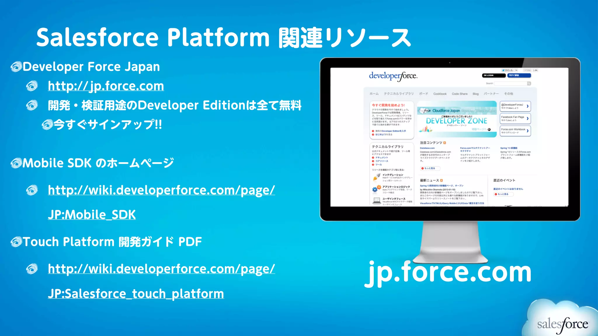 Salesforce Platform 関連リソース
Developer Force Japan
   http://jp.force.com
   開発・検証用途のDeveloper Editionは全て無料
    今すぐサインアップ!!


Mobile SDK のホームページ

   http://wiki.developerforce.com/page/

   JP:Mobile_SDK

Touch Platform 開発ガイド PDF

   http://wiki.developerforce.com/page/
                                          jp.force.com
   JP:Salesforce_touch_platform
 