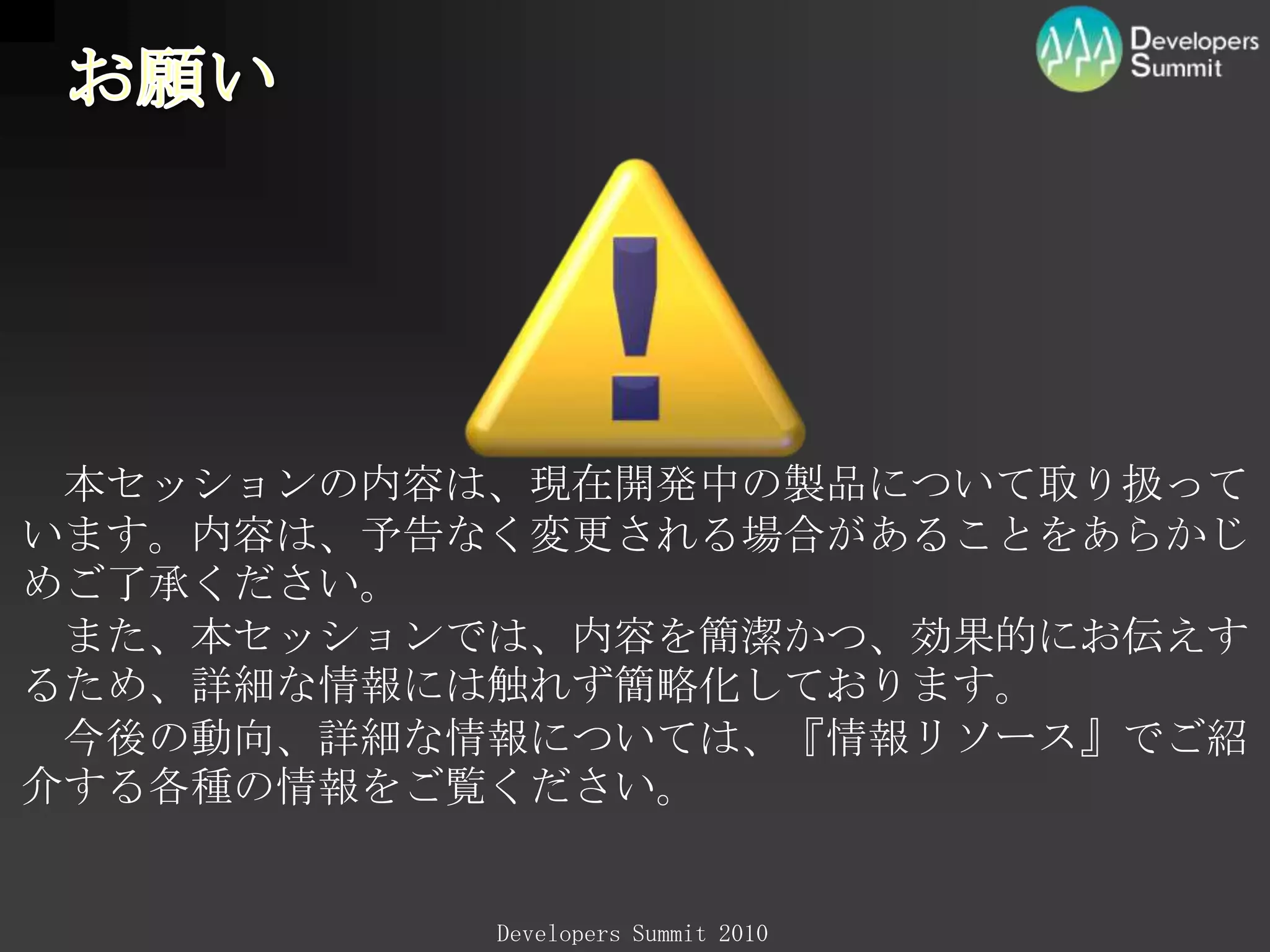 お願い　本セッションの内容は、現在開発中の製品について取り扱っています。内容は、予告なく変更される場合があることをあらかじめご了承ください。　また、本セッションでは、内容を簡潔かつ、効果的にお伝えするため、詳細な情報には触れず簡略化しております。　今後の動向、詳細な情報については、『情報リソース』でご紹介する各種の情報をご覧ください。