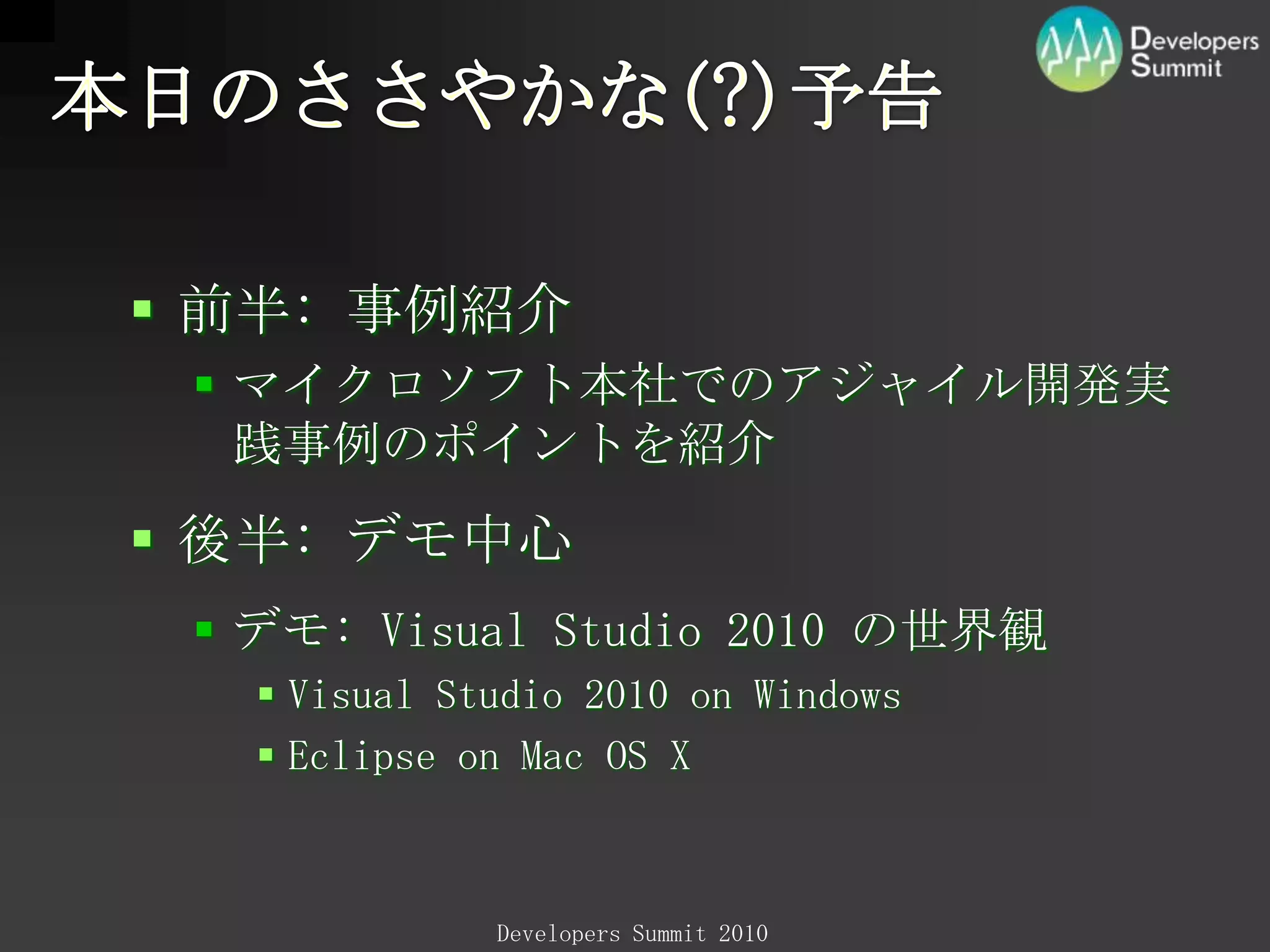 本日のささやかな(?)予告前半: 事例紹介マイクロソフト本社でのアジャイル開発実践事例のポイントを紹介後半: デモ中心デモ:VisualStudio2010 の世界観VisualStudio2010 on WindowsEclipse on Mac OS X