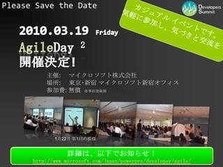Please Save the Dateカジュアル イベントです。気軽に参加し、気づきと交流を！2010.03.19 FridayAgileDay2 開催決定!主催:	マイクロソフト株式会社場所:東京･新宿 マイクロソフト新宿オフィス参加費: 無償  ※事前登録制1月22日 第1回の模様詳細は、以下でお知らせ！http://www.microsoft.com/japan/powerpro/developer/agile/