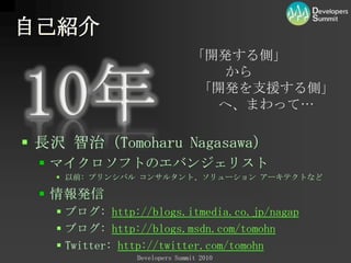 自己紹介「開発する側」 　　から 「開発を支援する側」　　へ、まわって…10年長沢 智治（TomoharuNagasawa）マイクロソフトのエバンジェリスト以前: プリンシパル コンサルタント、ソリューション アーキテクトなど情報発信ブログ:http://blogs.itmedia.co.jp/nagapブログ:http://blogs.msdn.com/tomohnTwitter: http://twitter.com/tomohn