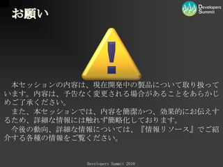 お願い　本セッションの内容は、現在開発中の製品について取り扱っています。内容は、予告なく変更される場合があることをあらかじめご了承ください。　また、本セッションでは、内容を簡潔かつ、効果的にお伝えするため、詳細な情報には触れず簡略化しております。　今後の動向、詳細な情報については、『情報リソース』でご紹介する各種の情報をご覧ください。