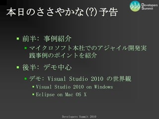 本日のささやかな(?)予告前半: 事例紹介マイクロソフト本社でのアジャイル開発実践事例のポイントを紹介後半: デモ中心デモ:VisualStudio2010 の世界観VisualStudio2010 on WindowsEclipse on Mac OS X