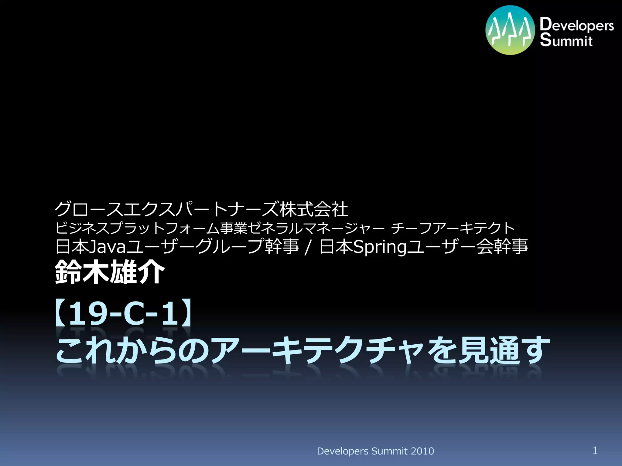 グロースエクスパートナーズ株式会社
ビジネスプラットフォーム事業ゼネラルマネージャー チーフアーキテクト
日本Javaユーザーグループ幹事 / 日本Springユーザー会幹事
鈴木雄介
【19-C-1】
 これからのアーキテクチャを見通す

                   Developers Summit 2010   1
 