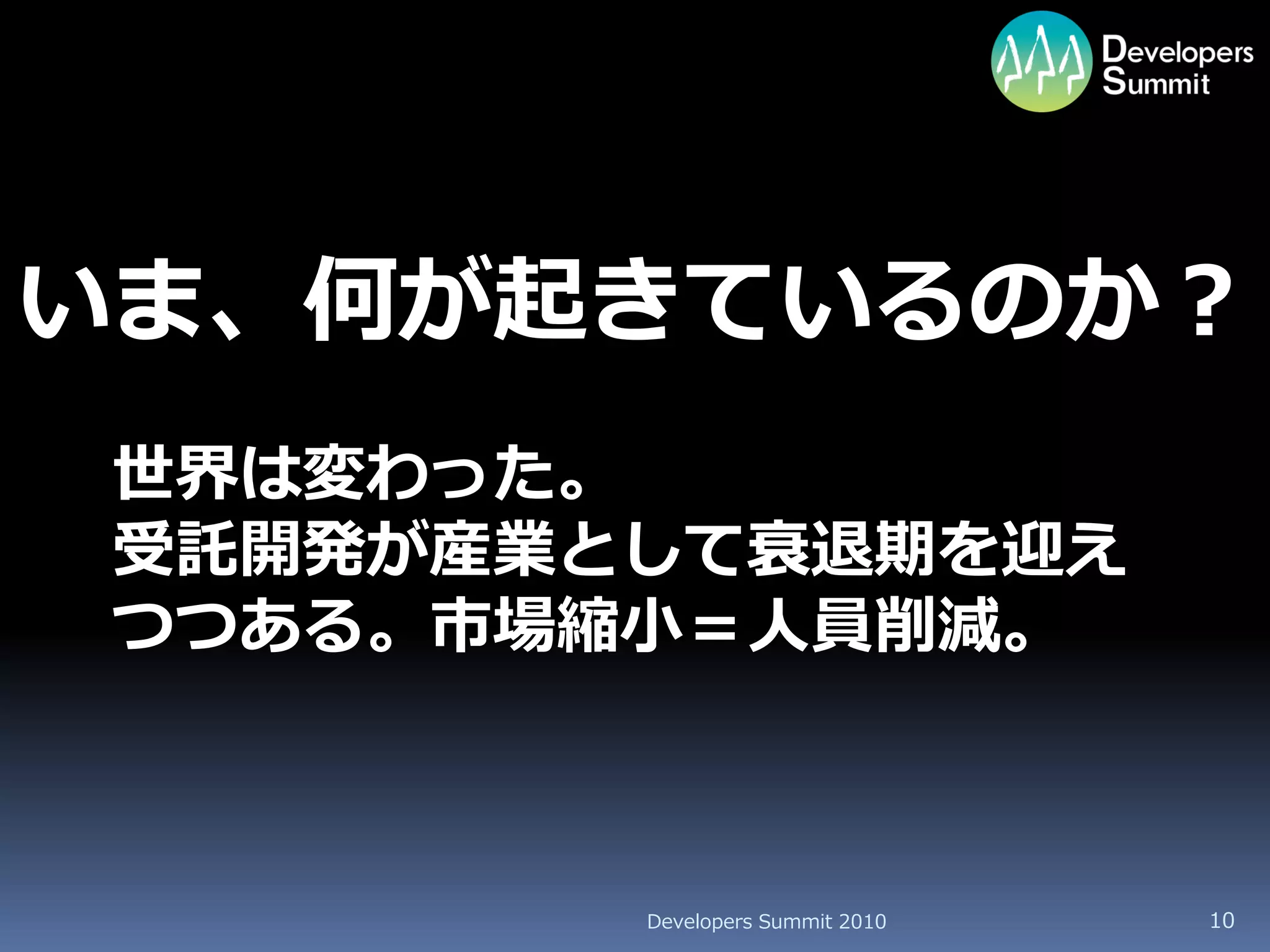 いま、何が起きているのか？
 世界は変わった。
 受託開発が産業として衰退期を迎え
 つつある。市場縮小＝人員削減。



         Developers Summit 2010   10
 