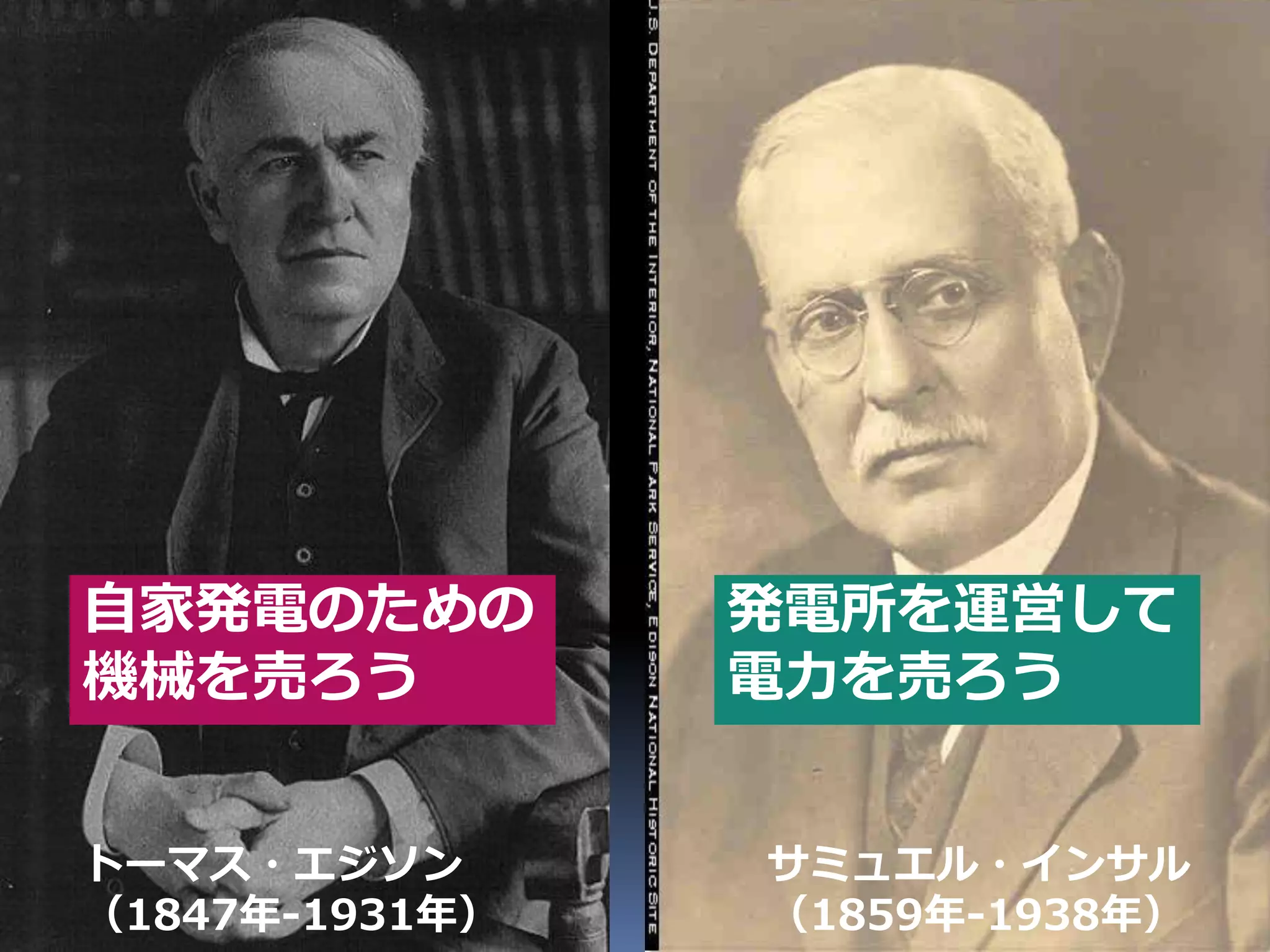 自家発電のための           発電所を運営して
機械を売ろう             電力を売ろう


トーマス・エジソン                   サミュエル・インサル
（1847年-1931年）               （1859年-1938年）
                Developers Summit 2010      12
 