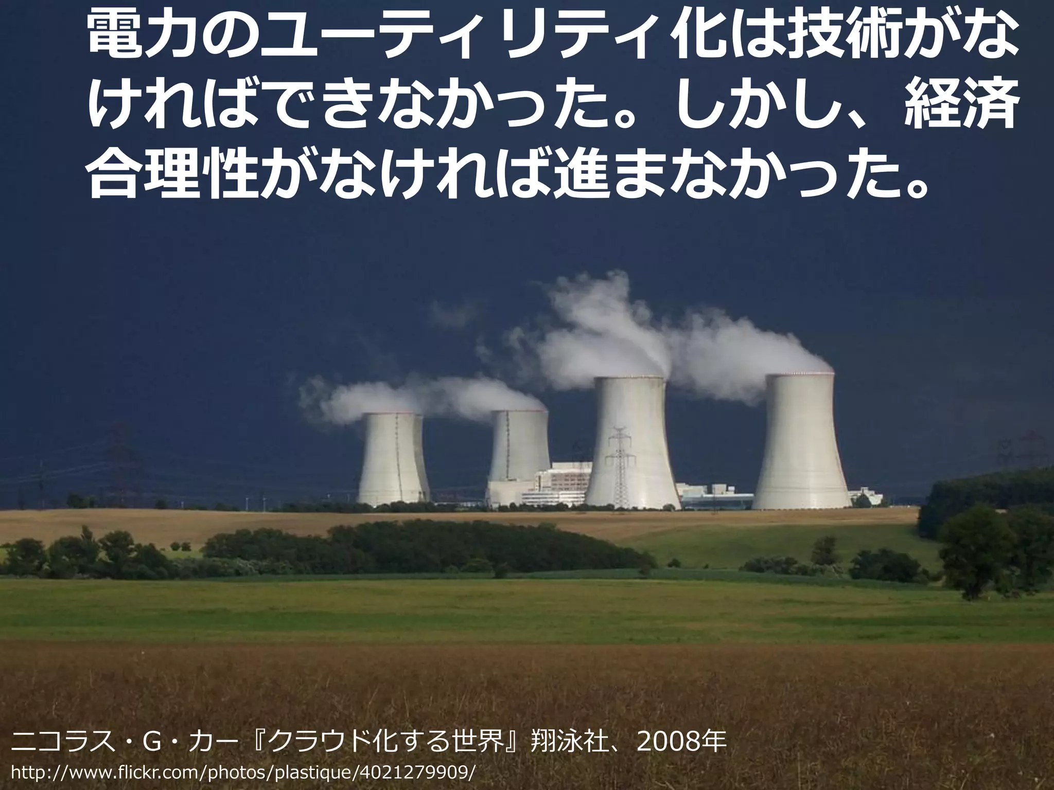 電力のユーティリティ化は技術がな
       ければできなかった。しかし、経済
       合理性がなければ進まなかった。




ニコラス・G・カー『クラウド化する世界』翔泳社、2008年
http://www.flickr.com/photos/plastique/4021279909/   Developers Summit 2010   13
 