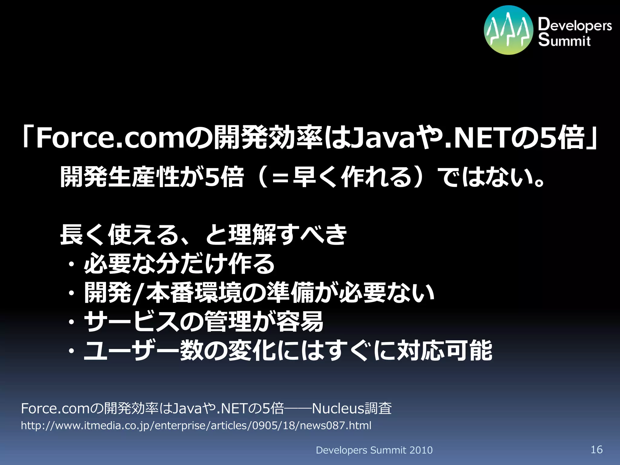 「Force.comの開発効率はJavaや.NETの5倍」
       開発生産性が5倍（＝早く作れる）ではない。

       長く使える、と理解すべき
       ・必要な分だけ作る
       ・開発/本番環境の準備が必要ない
       ・サービスの管理が容易
       ・ユーザー数の変化にはすぐに対応可能

Force.comの開発効率はJavaや.NETの5倍――Nucleus調査
http://www.itmedia.co.jp/enterprise/articles/0905/18/news087.html

                                                      Developers Summit 2010   16
 