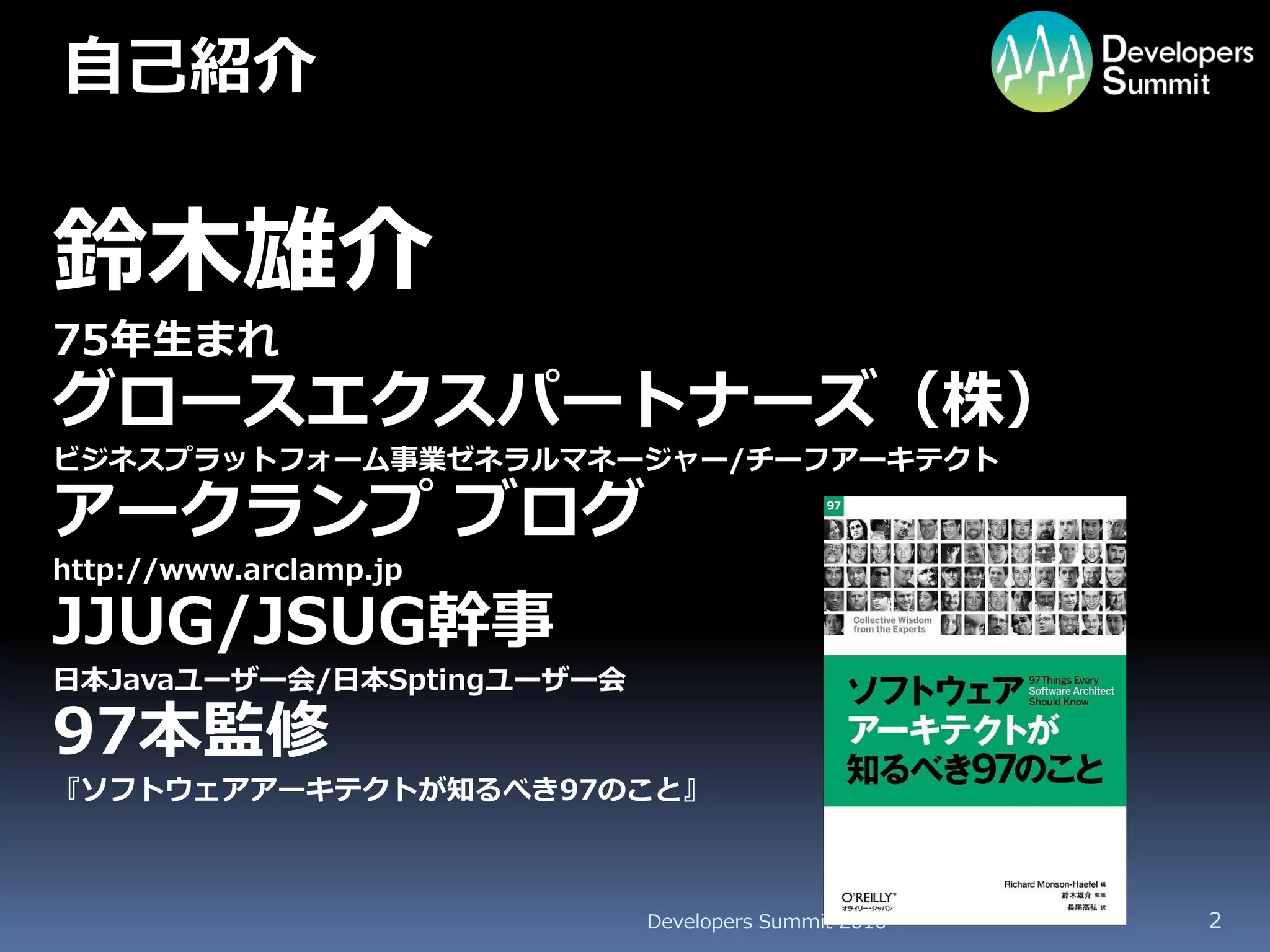 自己紹介


鈴木雄介
75年生まれ
グロースエクスパートナーズ（株）
ビジネスプラットフォーム事業ゼネラルマネージャー/チーフアーキテクト

アークランプ ブログ
http://www.arclamp.jp

JJUG/JSUG幹事
日本Javaユーザー会/日本Sptingユーザー会

97本監修
『ソフトウェアアーキテクトが知るべき97のこと』



                            Developers Summit 2010   2
 