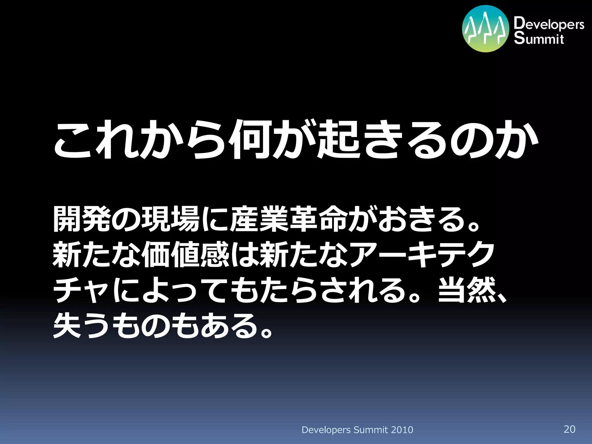これから何が起きるのか
開発の現場に産業革命がおきる。
新たな価値感は新たなアーキテク
チャによってもたらされる。当然、
失うものもある。


        Developers Summit 2010   20
 