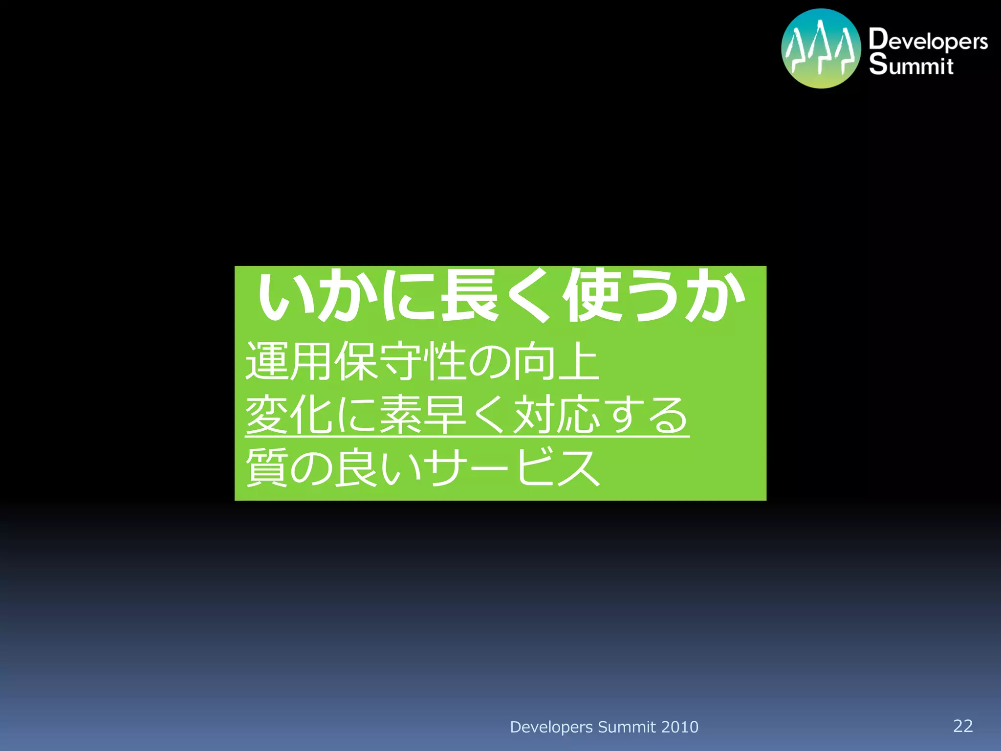 いかに長く使うか
運用保守性の向上
変化に素早く対応する
質の良いサービス




     Developers Summit 2010   22
 