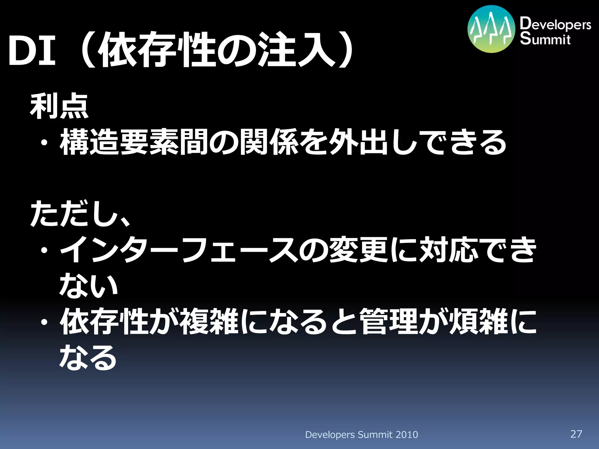 DI（依存性の注入）
利点
・構造要素間の関係を外出しできる

ただし、
・インターフェースの変更に対応でき
 ない
・依存性が複雑になると管理が煩雑に
 なる

         Developers Summit 2010   27
 
