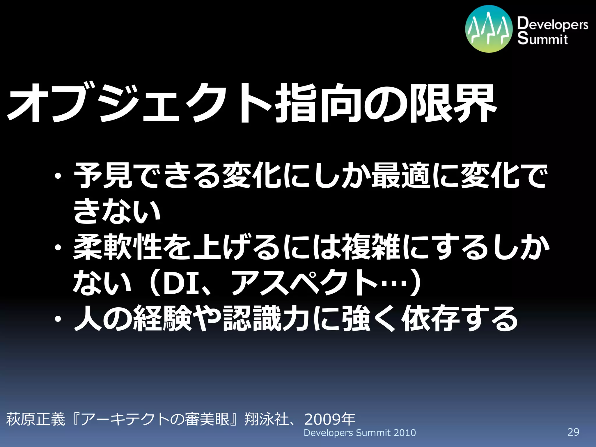 オブジェクト指向の限界
  ・予見できる変化にしか最適に変化で
   きない
  ・柔軟性を上げるには複雑にするしか
   ない（DI、アスペクト…）
  ・人の経験や認識力に強く依存する


萩原正義『アーキテクトの審美眼』翔泳社、2009年
                     Developers Summit 2010   29
 
