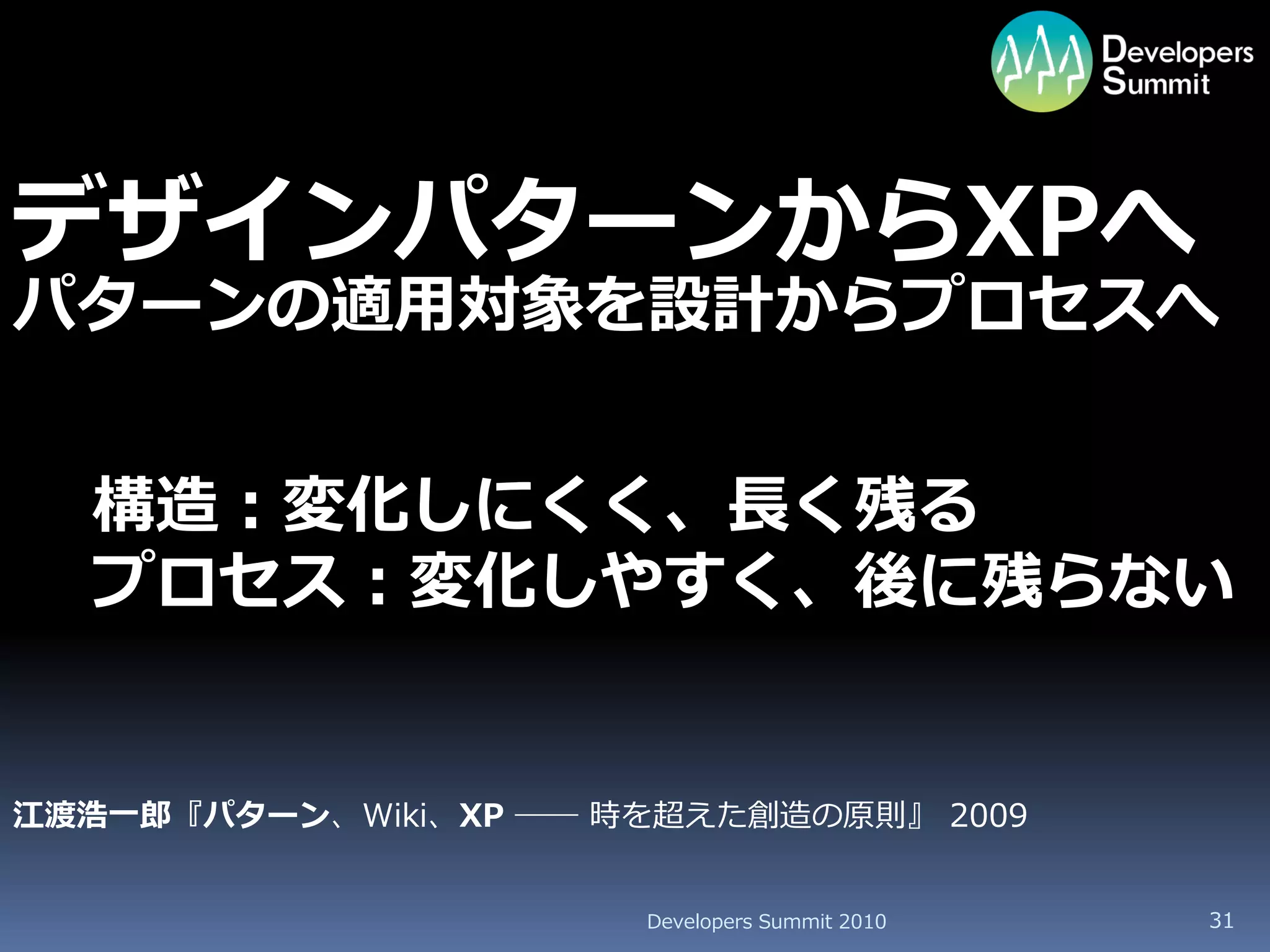 デザインパターンからXPへ
パターンの適用対象を設計からプロセスへ


  構造：変化しにくく、長く残る
  プロセス：変化しやすく、後に残らない


江渡浩一郎『パターン、Wiki、XP ―― 時を超えた創造の原則』 2009


                       Developers Summit 2010   31
 