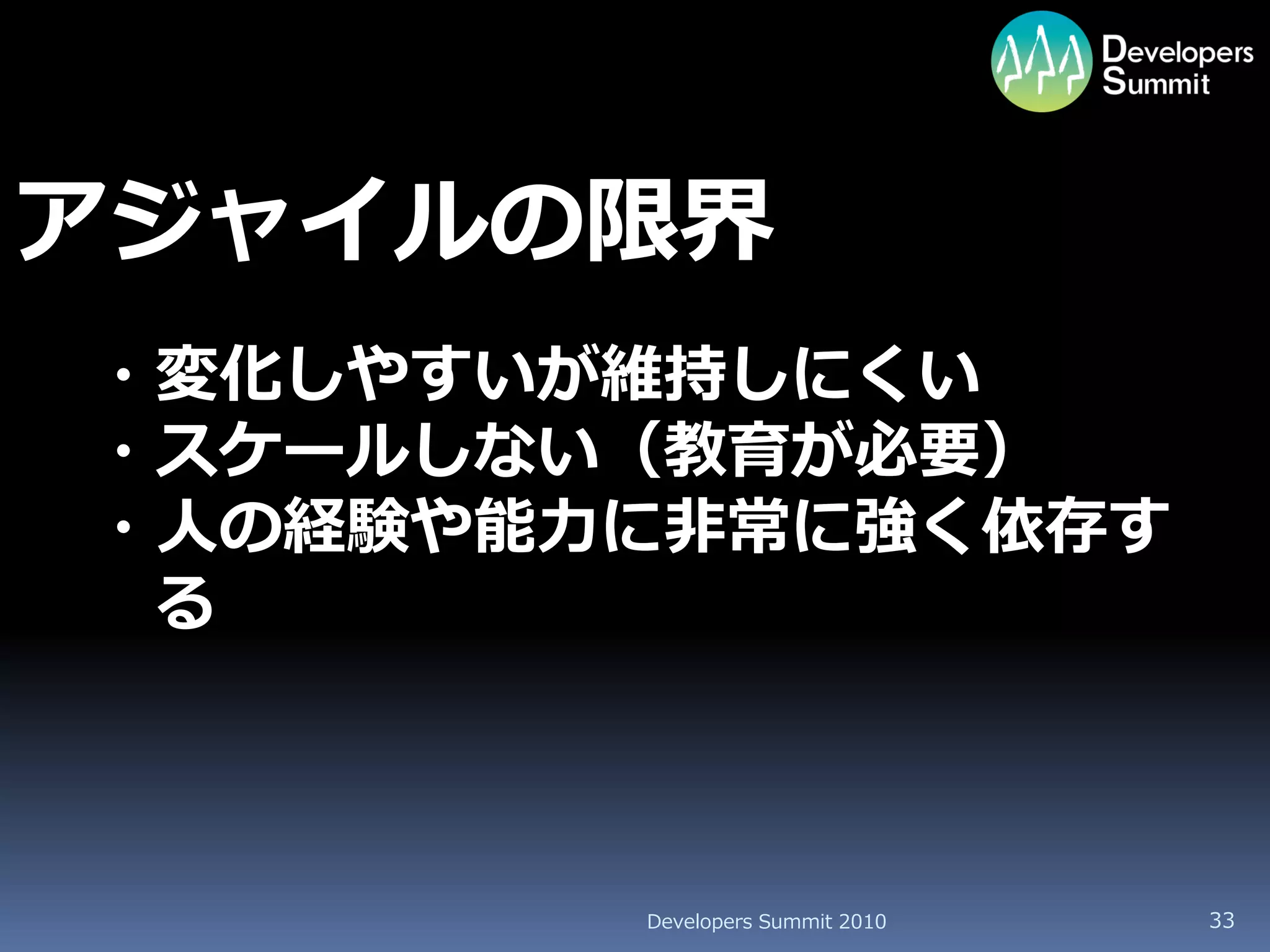 アジャイルの限界
・変化しやすいが維持しにくい
・スケールしない（教育が必要）
・人の経験や能力に非常に強く依存す
 る



        Developers Summit 2010   33
 
