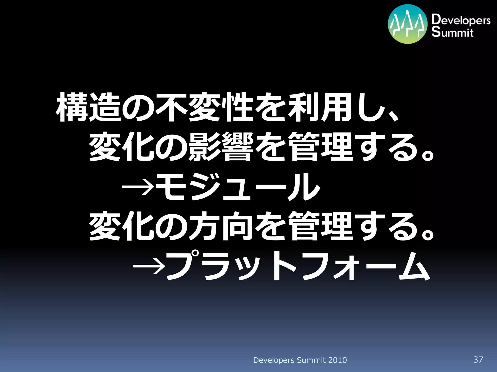 構造の不変性を利用し、
 変化の影響を管理する。
  →モジュール
 変化の方向を管理する。
  →プラットフォーム

     Developers Summit 2010   37
 