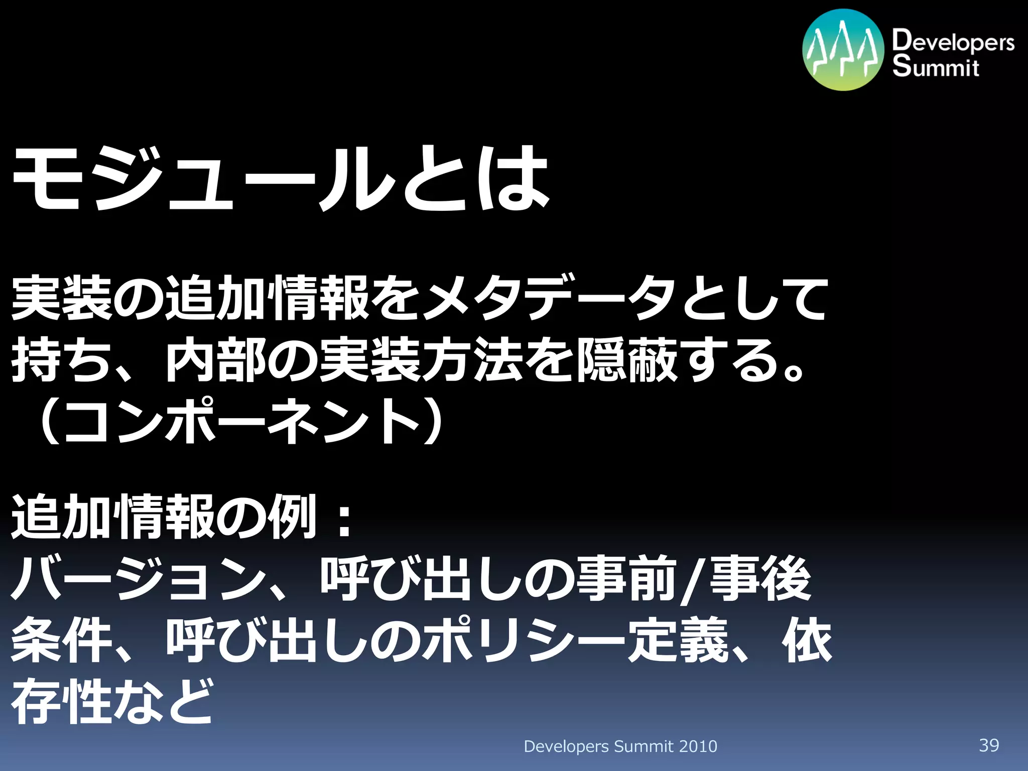 モジュールとは
実装の追加情報をメタデータとして
持ち、内部の実装方法を隠蔽する。
（コンポーネント）
追加情報の例：
バージョン、呼び出しの事前/事後
条件、呼び出しのポリシー定義、依
存性など
         Developers Summit 2010   39
 