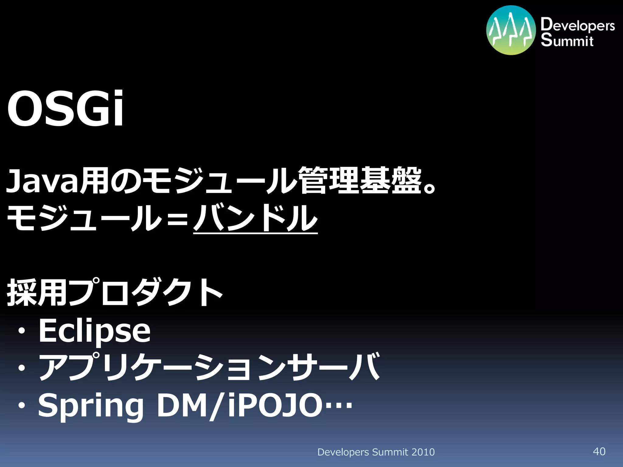 OSGi
Java用のモジュール管理基盤。
モジュール＝バンドル

採用プロダクト
・Eclipse
・アプリケーションサーバ
・Spring DM/iPOJO…
              Developers Summit 2010   40
 