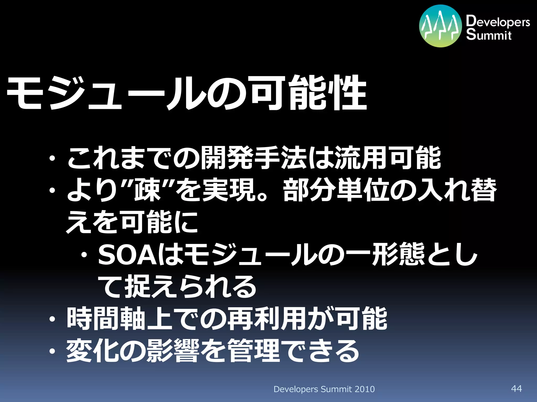 モジュールの可能性
・これまでの開発手法は流用可能
・より”疎”を実現。部分単位の入れ替
 えを可能に
 ・SOAはモジュールの一形態とし
  て捉えられる
・時間軸上での再利用が可能
・変化の影響を管理できる
         Developers Summit 2010   44
 