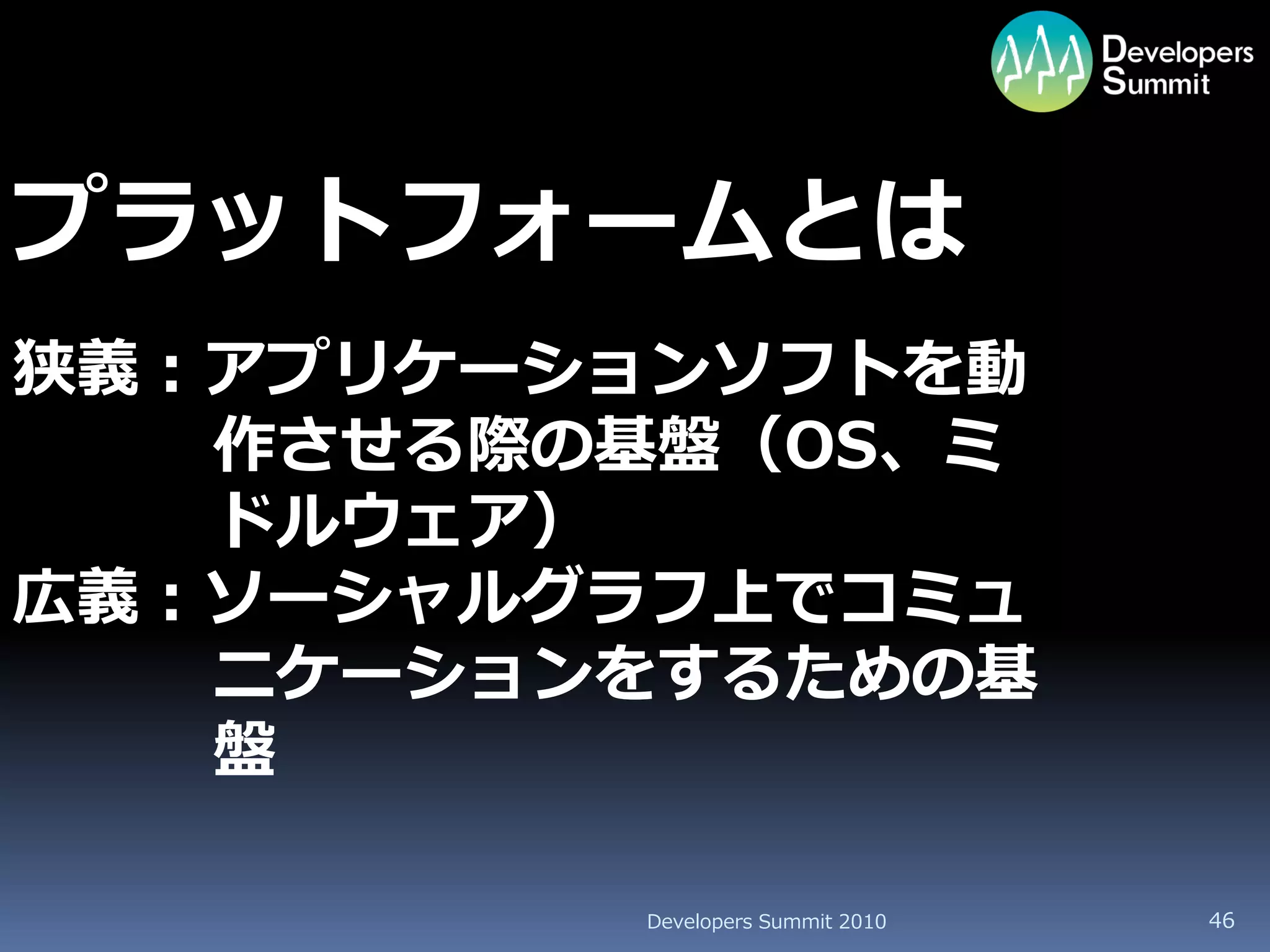 プラットフォームとは
狭義：アプリケーションソフトを動
   作させる際の基盤（OS、ミ
   ドルウェア）
広義：ソーシャルグラフ上でコミュ
   ニケーションをするための基
   盤

         Developers Summit 2010   46
 