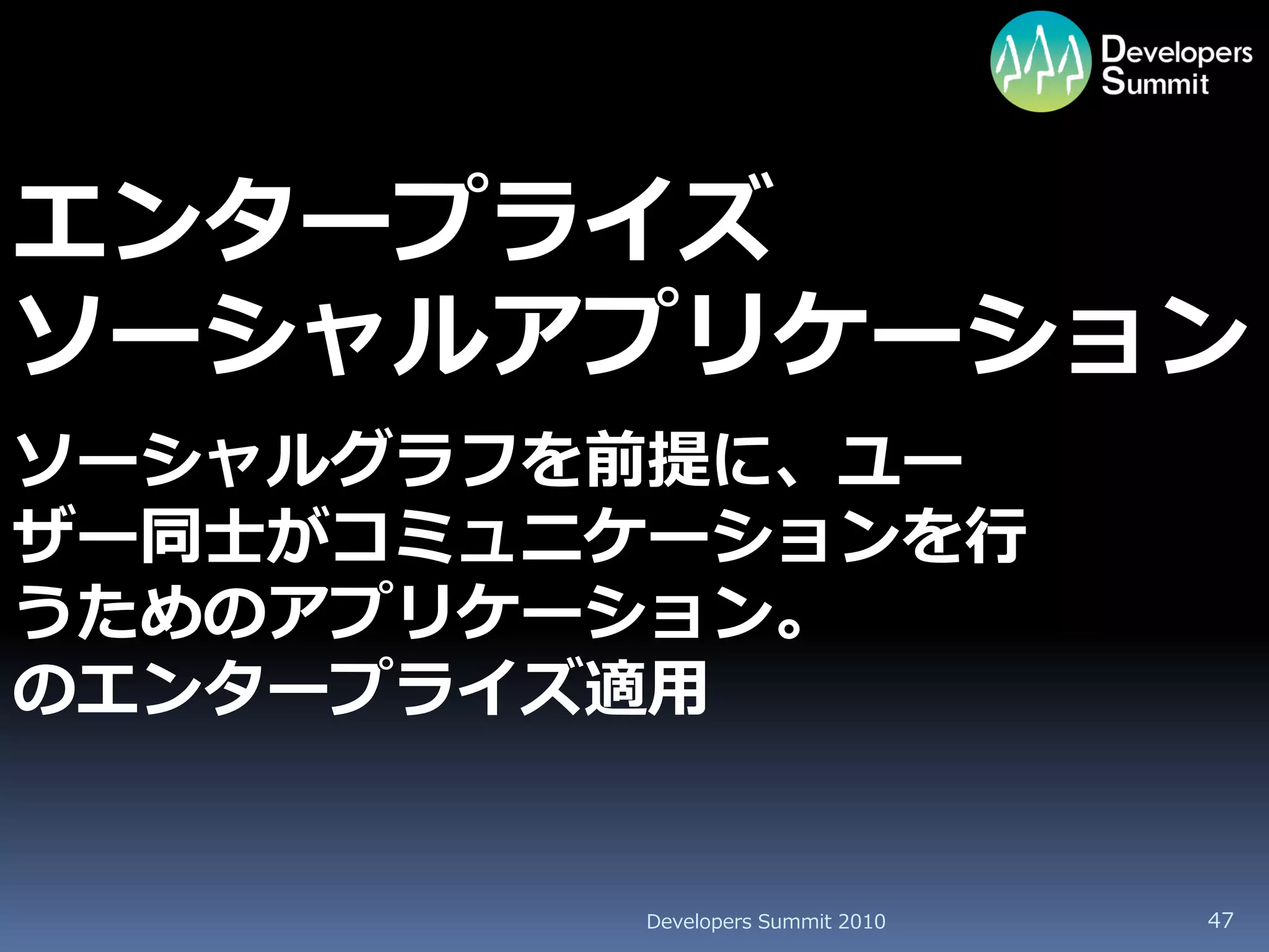 エンタープライズ
ソーシャルアプリケーション
ソーシャルグラフを前提に、ユー
ザー同士がコミュニケーションを行
うためのアプリケーション。
のエンタープライズ適用


         Developers Summit 2010   47
 