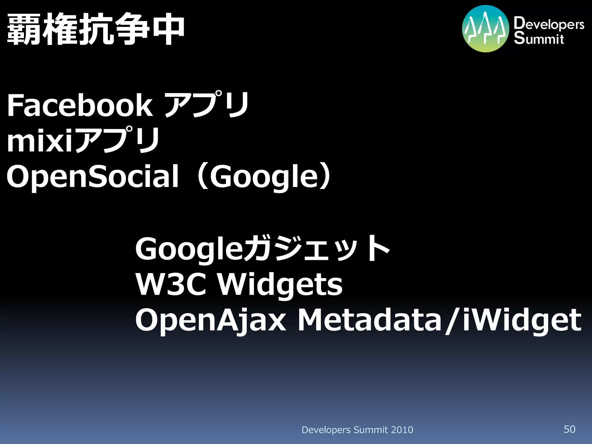 覇権抗争中

Facebook アプリ
mixiアプリ
OpenSocial（Google）

      Googleガジェット
      W3C Widgets
      OpenAjax Metadata/iWidget


               Developers Summit 2010   50
 