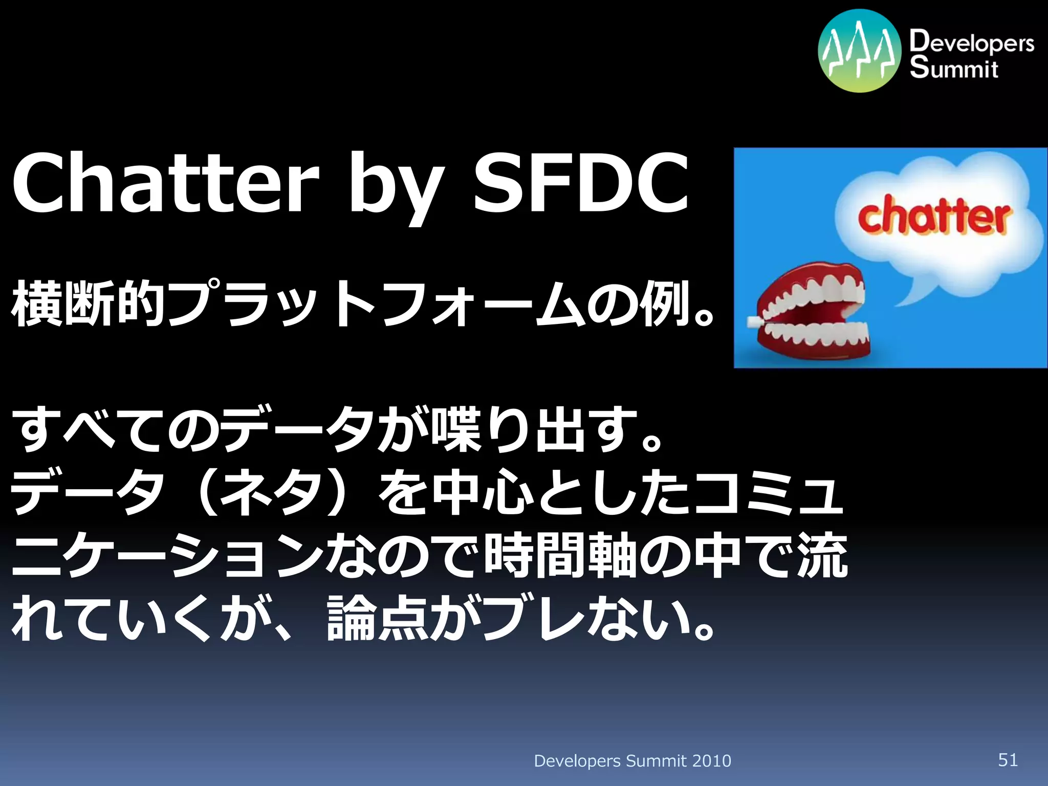 Chatter by SFDC
横断的プラットフォームの例。

すべてのデータが喋り出す。
データ（ネタ）を中心としたコミュ
ニケーションなので時間軸の中で流
れていくが、論点がブレない。

           Developers Summit 2010   51
 