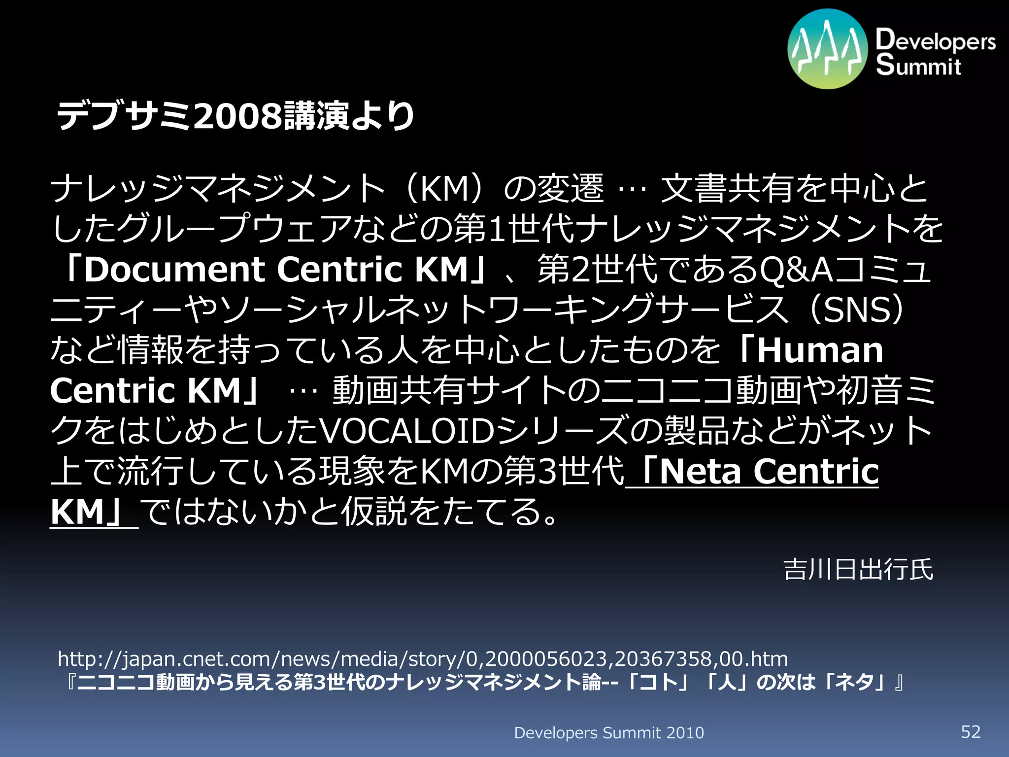 デブサミ2008講演より

ナレッジマネジメント（KM）の変遷 … 文書共有を中心と
したグループウェアなどの第1世代ナレッジマネジメントを
「Document Centric KM」、第2世代であるQ&Aコミュ
ニティーやソーシャルネットワーキングサービス（SNS）
など情報を持っている人を中心としたものを「Human
Centric KM」 … 動画共有サイトのニコニコ動画や初音ミ
クをはじめとしたVOCALOIDシリーズの製品などがネット
上で流行している現象をKMの第3世代「Neta Centric
KM」ではないかと仮説をたてる。
                                                            吉川日出行氏


http://japan.cnet.com/news/media/story/0,2000056023,20367358,00.htm
『ニコニコ動画から見える第3世代のナレッジマネジメント論--「コト」「人」の次は「ネタ」』

                                   Developers Summit 2010             52
 