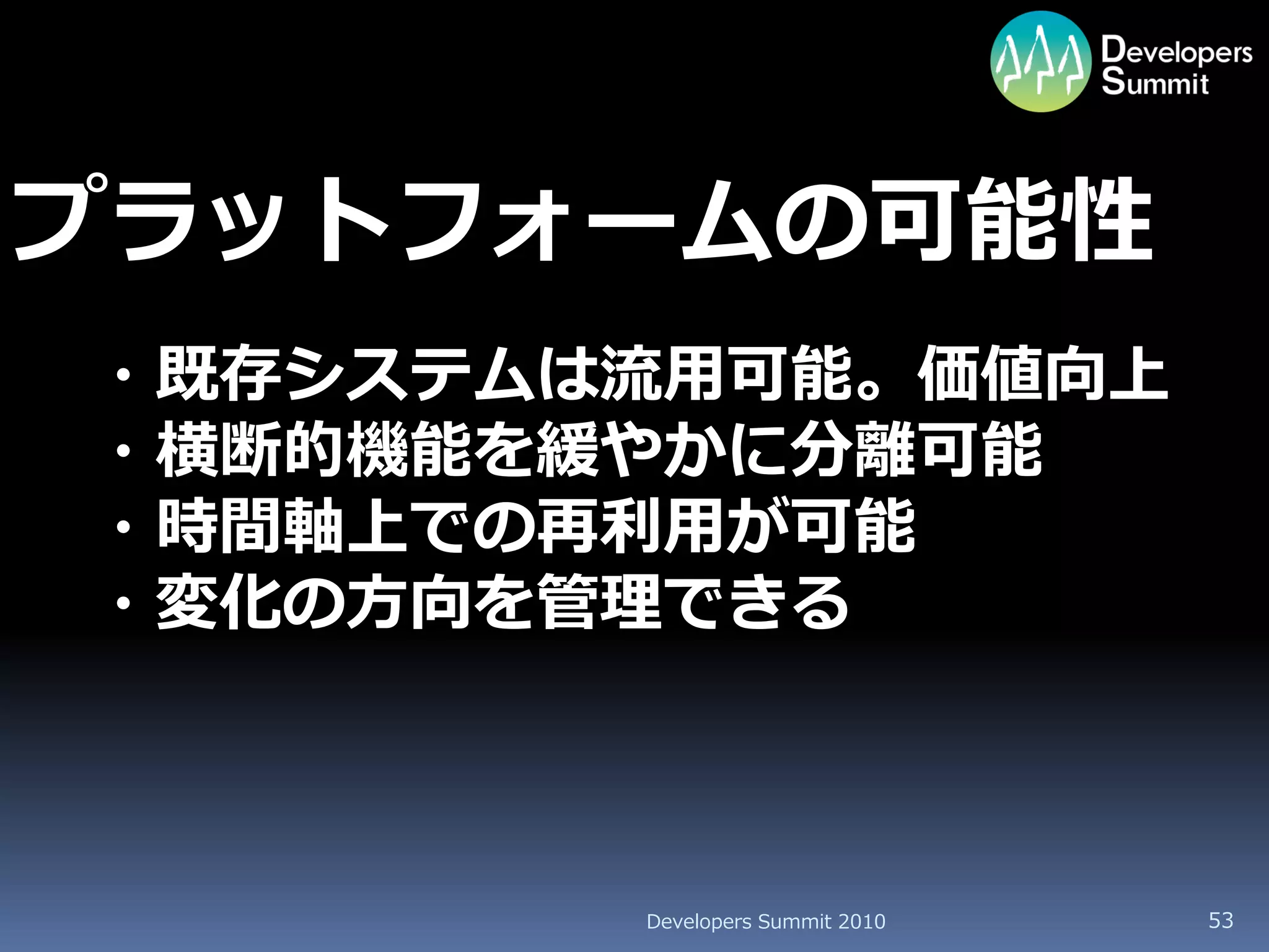 プラットフォームの可能性
・既存システムは流用可能。価値向上
・横断的機能を緩やかに分離可能
・時間軸上での再利用が可能
・変化の方向を管理できる



        Developers Summit 2010   53
 