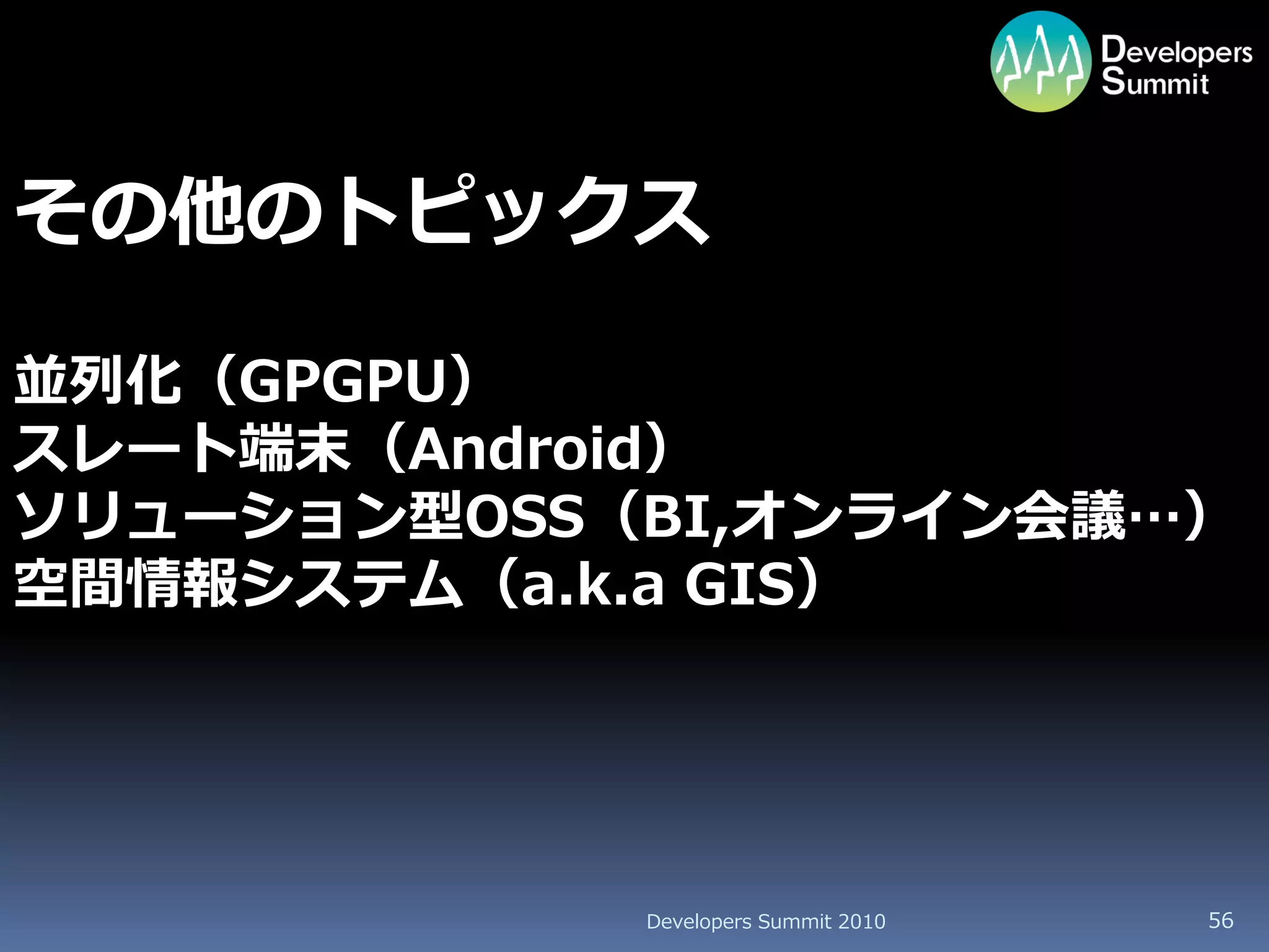 その他のトピックス

並列化（GPGPU）
スレート端末（Android）
ソリューション型OSS（BI,オンライン会議…）
空間情報システム（a.k.a GIS）




            Developers Summit 2010   56
 