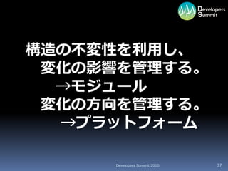 構造の不変性を利用し、
 変化の影響を管理する。
  →モジュール
 変化の方向を管理する。
  →プラットフォーム

     Developers Summit 2010   37
 