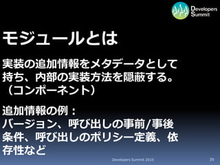 モジュールとは
実装の追加情報をメタデータとして
持ち、内部の実装方法を隠蔽する。
（コンポーネント）
追加情報の例：
バージョン、呼び出しの事前/事後
条件、呼び出しのポリシー定義、依
存性など
         Developers Summit 2010   39
 