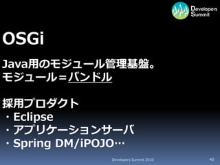 OSGi
Java用のモジュール管理基盤。
モジュール＝バンドル

採用プロダクト
・Eclipse
・アプリケーションサーバ
・Spring DM/iPOJO…
              Developers Summit 2010   40
 