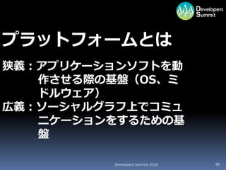 プラットフォームとは
狭義：アプリケーションソフトを動
   作させる際の基盤（OS、ミ
   ドルウェア）
広義：ソーシャルグラフ上でコミュ
   ニケーションをするための基
   盤

         Developers Summit 2010   46
 