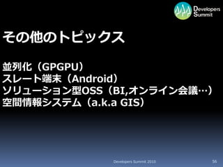 その他のトピックス

並列化（GPGPU）
スレート端末（Android）
ソリューション型OSS（BI,オンライン会議…）
空間情報システム（a.k.a GIS）




            Developers Summit 2010   56
 