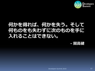 何かを得れば、何かを失う。そして
何ものをも失わずに次のものを手に
入れることはできない。
                                 - 開高健




        Developers Summit 2010           57
 