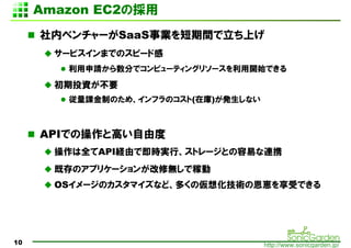 Amazon EC2Β
     ڥ٥`SaaSIgϤ
       `ӥޤǤΥԩ`ɸ
        Ո֤ǥԥ`ƥ󥰥꥽`_ʼǤ
       ͶYҪ
        nƤΤᡢեΥ(ڎ)kʤ



     APIǤβȸߤɶ
       ȫAPIUɤǼrgСȥ`ȤפBЯ
       ȴΥץꥱ`󤬸ޟoǼڄ
       OS`Υޥʤɡय΁뻯gζ{ܤǤ




10                                    http://www.sonicgarden.jp/
 